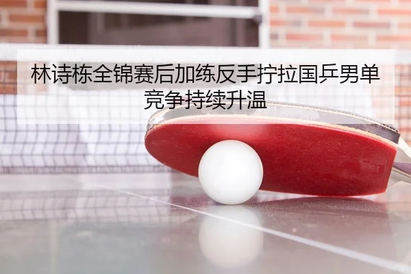 林诗栋全锦赛后加练反手拧拉国乒男单竞争持续升温